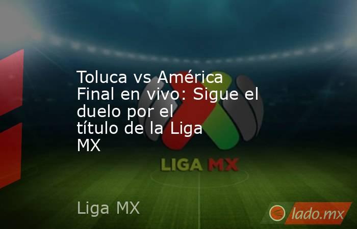 Toluca vs América Final en vivo: Sigue el duelo por el título de la Liga MX. Noticias en tiempo real
