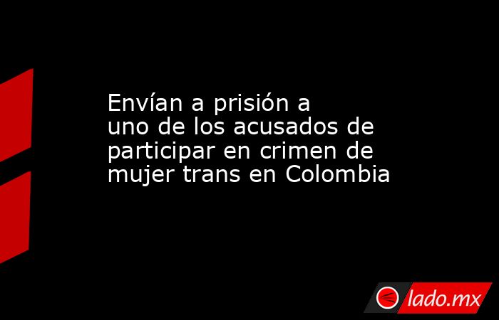 Envían a prisión a uno de los acusados de participar en crimen de mujer trans en Colombia. Noticias en tiempo real