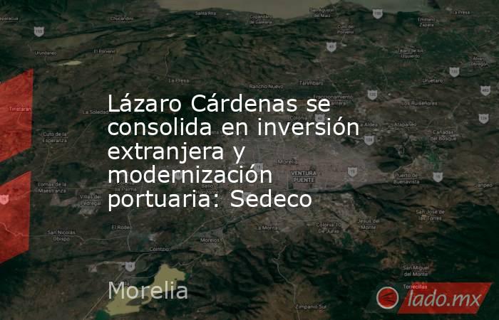 Lázaro Cárdenas se consolida en inversión extranjera y modernización portuaria: Sedeco. Noticias en tiempo real