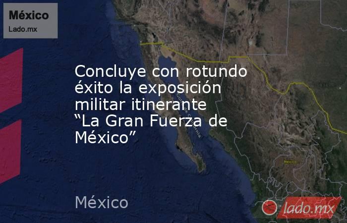 Concluye con rotundo éxito la exposición militar itinerante “La Gran Fuerza de México”. Noticias en tiempo real