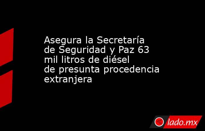 Asegura la Secretaría de Seguridad y Paz 63 mil litros de diésel de presunta procedencia extranjera. Noticias en tiempo real
