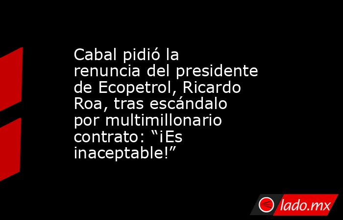 Cabal pidió la renuncia del presidente de Ecopetrol, Ricardo Roa, tras escándalo por multimillonario contrato: “¡Es inaceptable!”. Noticias en tiempo real