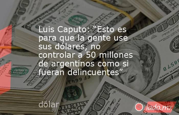 Luis Caputo: “Esto es para que la gente use sus dólares, no controlar a 50 millones de argentinos como si fueran delincuentes”. Noticias en tiempo real