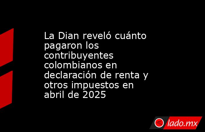 La Dian reveló cuánto pagaron los contribuyentes colombianos en declaración de renta y otros impuestos en abril de 2025. Noticias en tiempo real