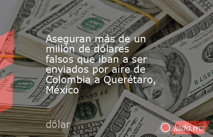 Aseguran más de un millón de dólares falsos que iban a ser enviados por aire de Colombia a Querétaro, México . Noticias en tiempo real