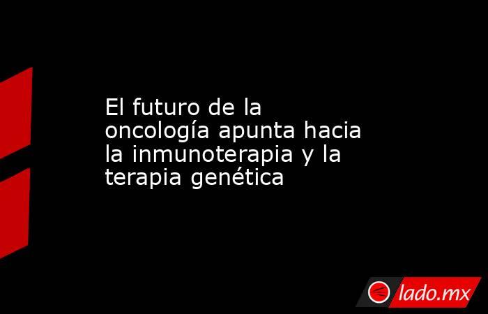 El futuro de la oncología apunta hacia la inmunoterapia y la terapia genética. Noticias en tiempo real
