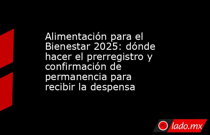 Alimentación para el Bienestar 2025: dónde hacer el prerregistro y confirmación de permanencia para recibir la despensa. Noticias en tiempo real