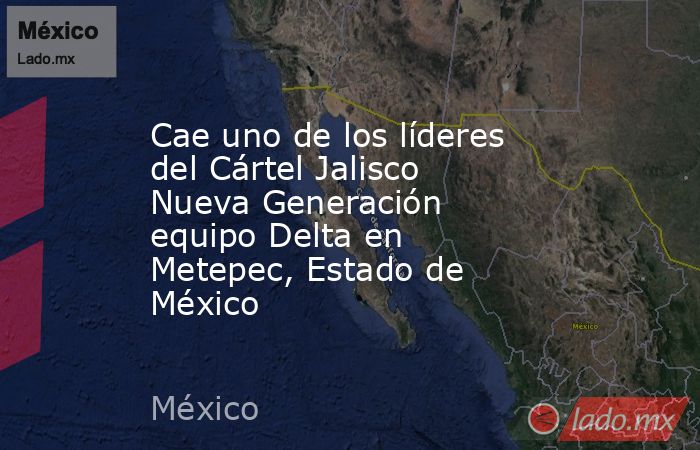 Cae uno de los líderes del Cártel Jalisco Nueva Generación equipo Delta en Metepec, Estado de México. Noticias en tiempo real