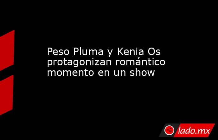 Peso Pluma y Kenia Os protagonizan romántico momento en un show. Noticias en tiempo real