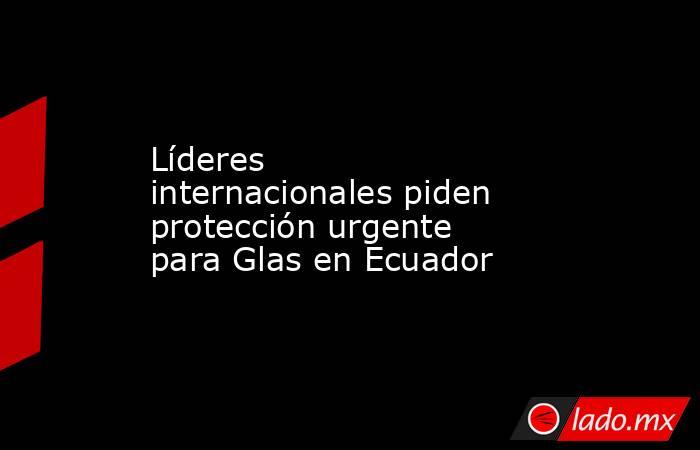 Líderes internacionales piden protección urgente para Glas en Ecuador. Noticias en tiempo real