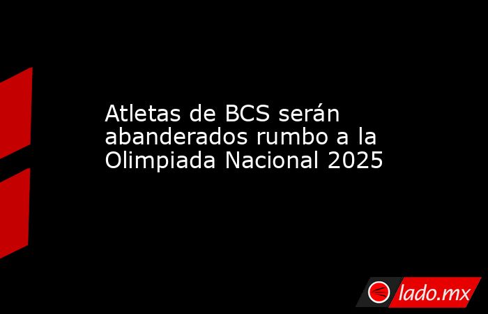 Atletas de BCS serán abanderados rumbo a la Olimpiada Nacional 2025. Noticias en tiempo real