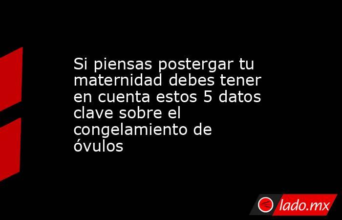 Si piensas postergar tu maternidad debes tener en cuenta estos 5 datos clave sobre el congelamiento de óvulos. Noticias en tiempo real