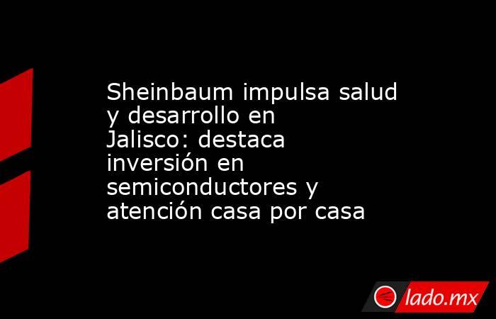 Sheinbaum impulsa salud y desarrollo en Jalisco: destaca inversión en semiconductores y atención casa por casa. Noticias en tiempo real