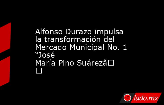 Alfonso Durazo impulsa la transformación del Mercado Municipal No. 1 “José María Pino Suárez”. Noticias en tiempo real