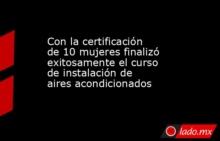 Con la certificación de 10 mujeres finalizó exitosamente el curso de instalación de aires acondicionados. Noticias en tiempo real