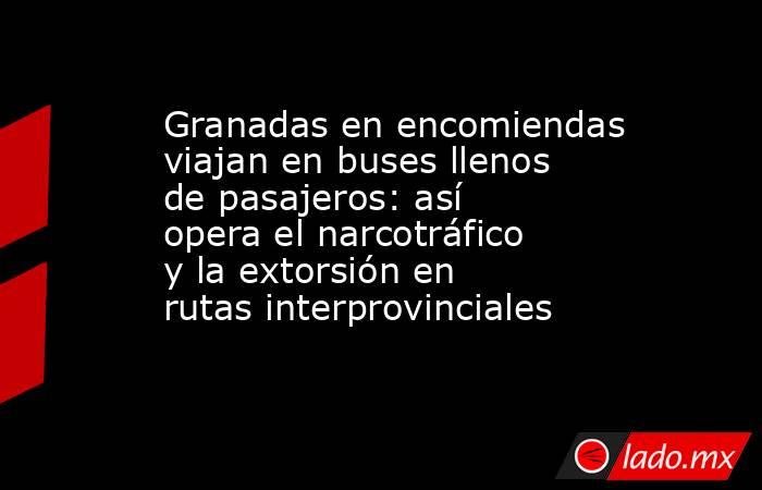 Granadas en encomiendas viajan en buses llenos de pasajeros: así opera el narcotráfico y la extorsión en rutas interprovinciales. Noticias en tiempo real