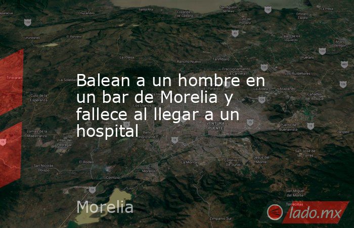 Balean a un hombre en un bar de Morelia y fallece al llegar a un hospital. Noticias en tiempo real