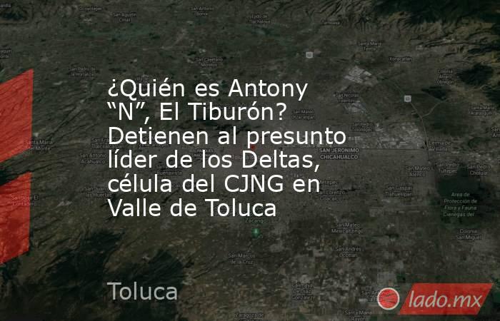 ¿Quién es Antony “N”, El Tiburón? Detienen al presunto líder de los Deltas, célula del CJNG en Valle de Toluca. Noticias en tiempo real