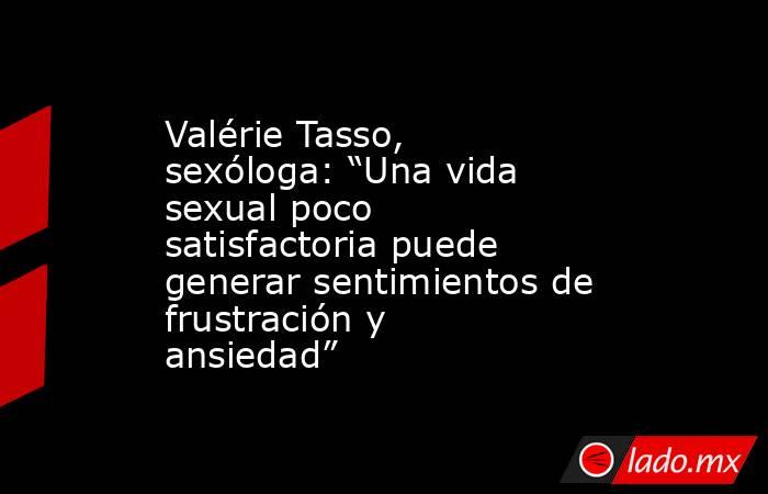 Valérie Tasso, sexóloga: “Una vida sexual poco satisfactoria puede generar sentimientos de frustración y ansiedad”. Noticias en tiempo real