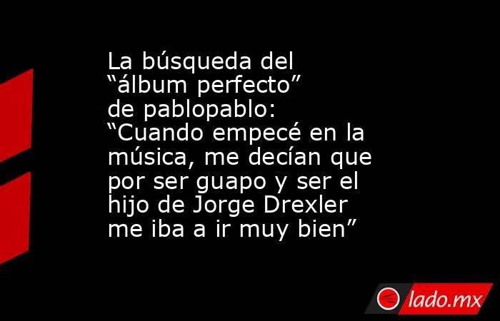 La búsqueda del “álbum perfecto” de pablopablo: “Cuando empecé en la música, me decían que por ser guapo y ser el hijo de Jorge Drexler me iba a ir muy bien”. Noticias en tiempo real