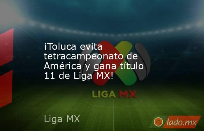 ¡Toluca evita tetracampeonato de América y gana título 11 de Liga MX!. Noticias en tiempo real