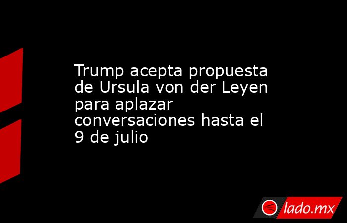 Trump acepta propuesta de Ursula von der Leyen para aplazar conversaciones hasta el 9 de julio. Noticias en tiempo real