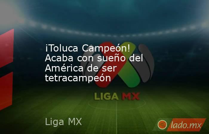 ¡Toluca Campeón! Acaba con sueño del América de ser tetracampeón. Noticias en tiempo real