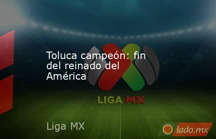 Toluca campeón: fin del reinado del América. Noticias en tiempo real