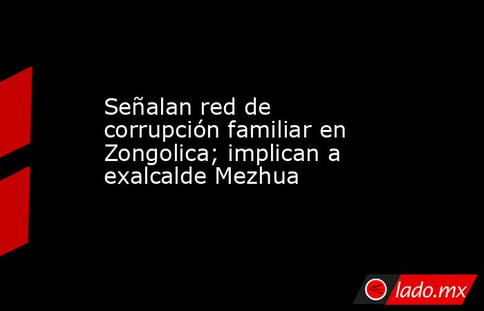 Señalan red de corrupción familiar en Zongolica; implican a exalcalde Mezhua. Noticias en tiempo real