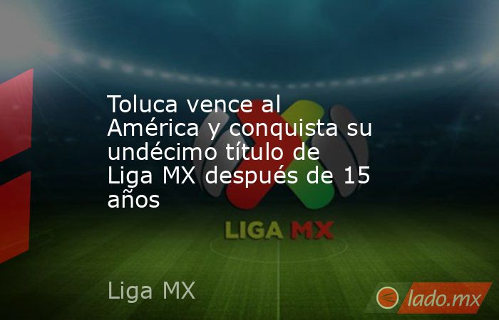 Toluca vence al América y conquista su undécimo título de Liga MX después de 15 años. Noticias en tiempo real