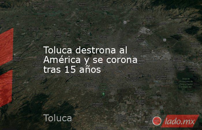 Toluca destrona al América y se corona tras 15 años. Noticias en tiempo real