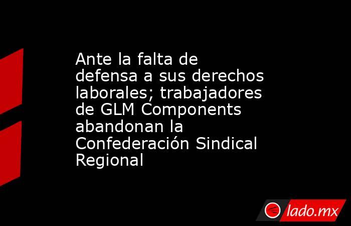 Ante la falta de defensa a sus derechos laborales; trabajadores de GLM Components abandonan la Confederación Sindical Regional. Noticias en tiempo real