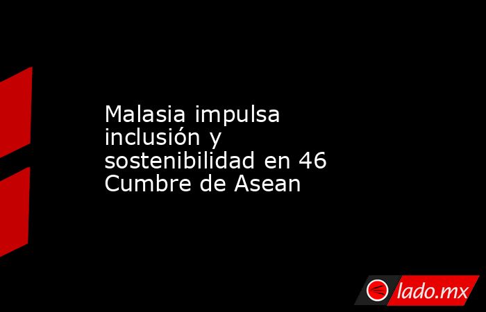 Malasia impulsa inclusión y sostenibilidad en 46 Cumbre de Asean. Noticias en tiempo real