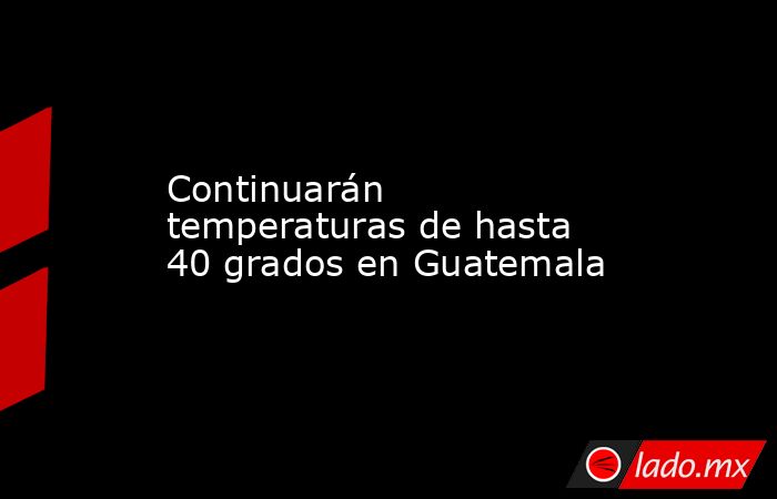 Continuarán temperaturas de hasta 40 grados en Guatemala. Noticias en tiempo real