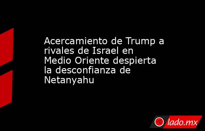 Acercamiento de Trump a rivales de Israel en Medio Oriente despierta la desconfianza de Netanyahu. Noticias en tiempo real
