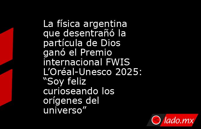 La física argentina que desentrañó la partícula de Dios ganó el Premio internacional FWIS L’Oréal-Unesco 2025: “Soy feliz curioseando los orígenes del universo” . Noticias en tiempo real