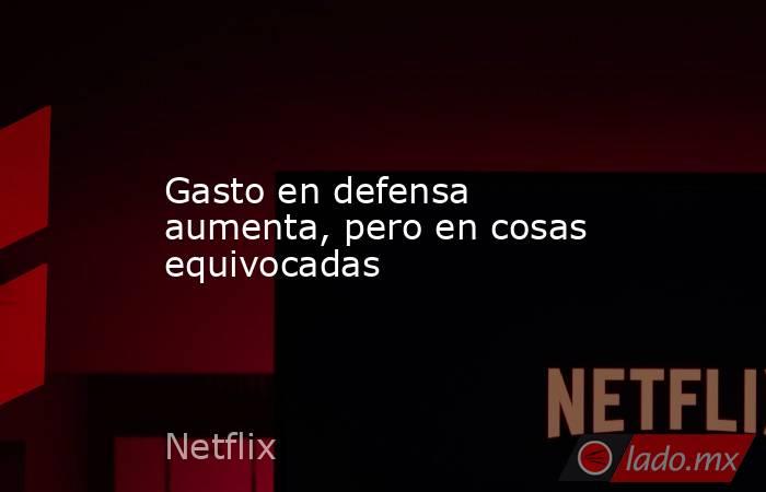 Gasto en defensa aumenta, pero en cosas equivocadas. Noticias en tiempo real