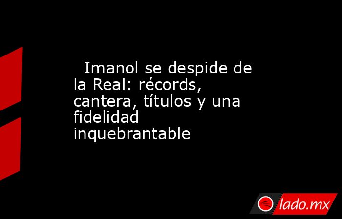                                                                           Imanol se despide de la Real: récords, cantera, títulos y una fidelidad inquebrantable                                                                      . Noticias en tiempo real