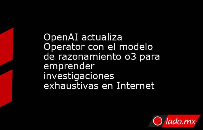 OpenAI actualiza Operator con el modelo de razonamiento o3 para emprender investigaciones exhaustivas en Internet. Noticias en tiempo real