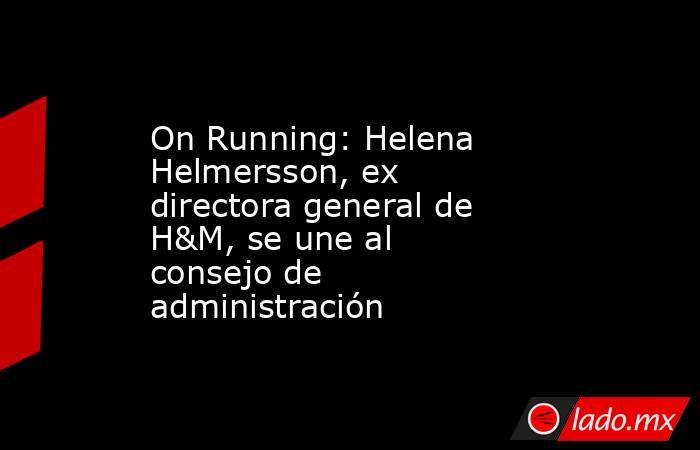 On Running: Helena Helmersson, ex directora general de H&M, se une al consejo de administración. Noticias en tiempo real