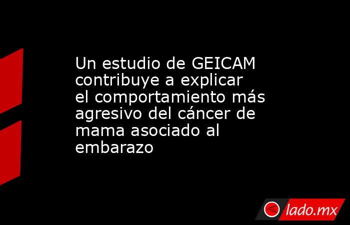 Un estudio de GEICAM contribuye a explicar el comportamiento más agresivo del cáncer de mama asociado al embarazo. Noticias en tiempo real