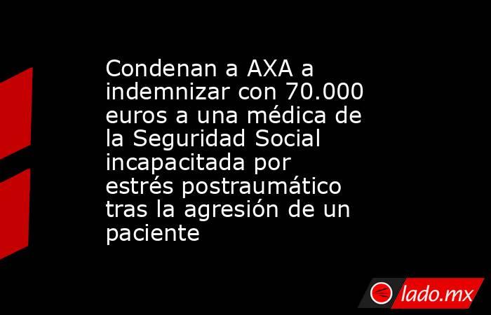 Condenan a AXA a indemnizar con 70.000 euros a una médica de la Seguridad Social incapacitada por estrés postraumático tras la agresión de un paciente. Noticias en tiempo real