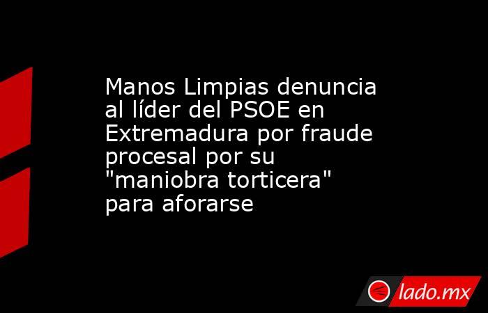 Manos Limpias denuncia al líder del PSOE en Extremadura por fraude procesal por su 