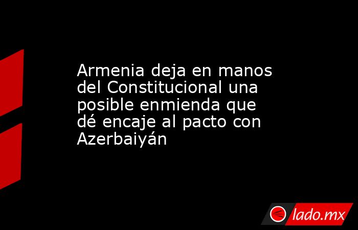 Armenia deja en manos del Constitucional una posible enmienda que dé encaje al pacto con Azerbaiyán. Noticias en tiempo real