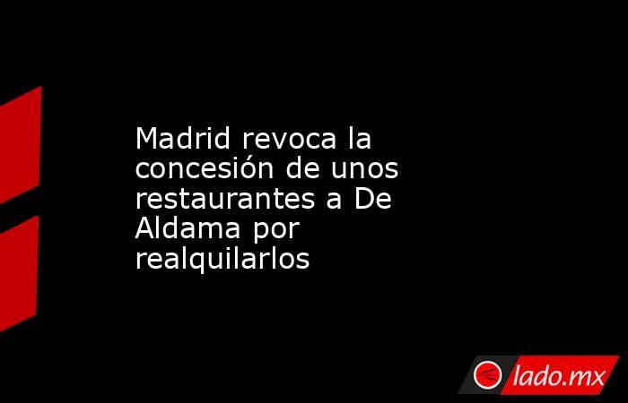 Madrid revoca la concesión de unos restaurantes a De Aldama por realquilarlos. Noticias en tiempo real