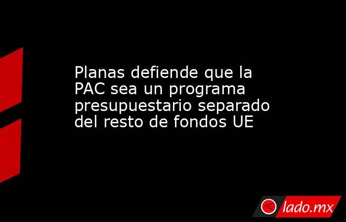 Planas defiende que la PAC sea un programa presupuestario separado del resto de fondos UE. Noticias en tiempo real