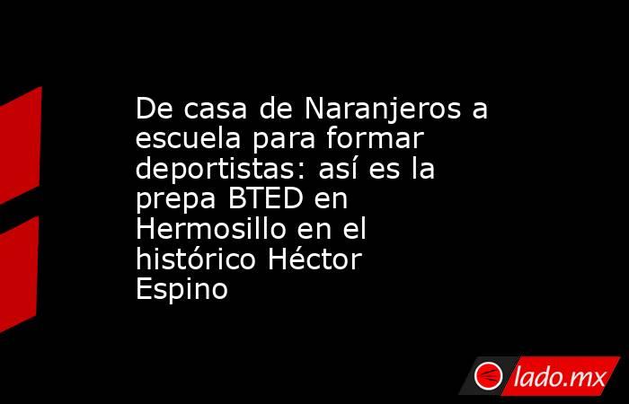 De casa de Naranjeros a escuela para formar deportistas: así es la prepa BTED en Hermosillo en el histórico Héctor Espino. Noticias en tiempo real