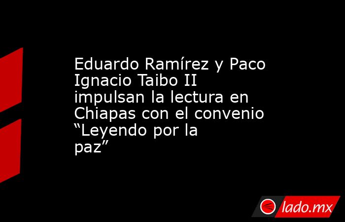 Eduardo Ramírez y Paco Ignacio Taibo II impulsan la lectura en Chiapas con el convenio “Leyendo por la paz”. Noticias en tiempo real