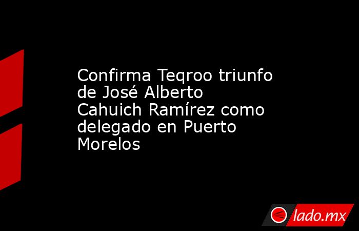 Confirma Teqroo triunfo de José Alberto Cahuich Ramírez como delegado en Puerto Morelos. Noticias en tiempo real