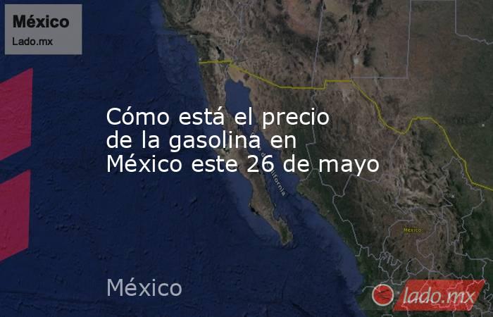 Cómo está el precio de la gasolina en México este 26 de mayo. Noticias en tiempo real